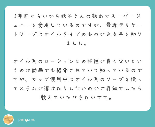 3年前ぐらいから妖子さんの勧めでスーパージェニーを愛用しているのですが、最近デリケートソープにオイルタイプのものがある事を知りました。

オイル系のローションとの相性が良くないというのは動画でも紹介されていて知っているのですが、カップ使用中にオイル系のソープを使ってステムが溶けたりしないのかご存知でしたら教えていただきたいです。