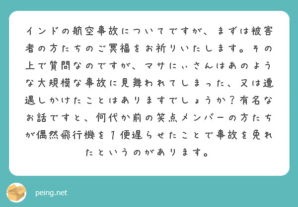インドの航空事故についてですが、まずは被害者の方たちのご冥福をお祈りいたします。その上で質問なのですが、マサにぃさんはあのような大規模な事故に見舞われてしまった、又は遭遇しかけたことはありますでしょうか？有名なお話ですと、何代か前の笑点メンバーの方たちが偶然飛行機を１便遅らせたことで事故を免れたというのがあります。
