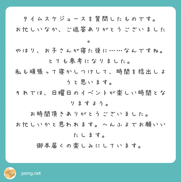 タイムスケジュースを質問したものです。
お忙しいなか、ご返答ありがとうございました。
やはり、お子さんが寝た後に……なんですね。
とても参考になりました。
私も頑張って寝かしつけして、時間を捻出しようと思います。
それでは、日曜日のイベントが楽しい時間となりますよう。
お時間頂きありがとうございました。
お忙しいかと思われます。へんふよでお願いいたします。
御本届くの楽しみにしています。