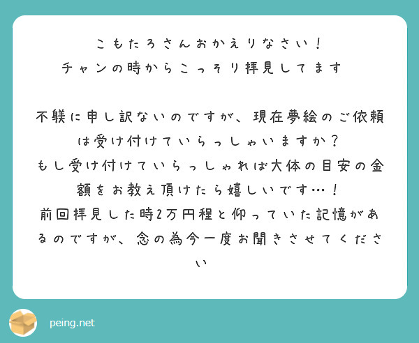 こもたろさんおかえりなさい！
チャンの時からこっそり拝見してます✨

不躾に申し訳ないのですが、現在夢絵のご依頼は受け付けていらっしゃいますか？
もし受け付けていらっしゃれば大体の目安の金額をお教え頂けたら嬉しいです…！
前回拝見した時2万円程と仰っていた記憶があるのですが、念の為今一度お聞きさせてください💦

