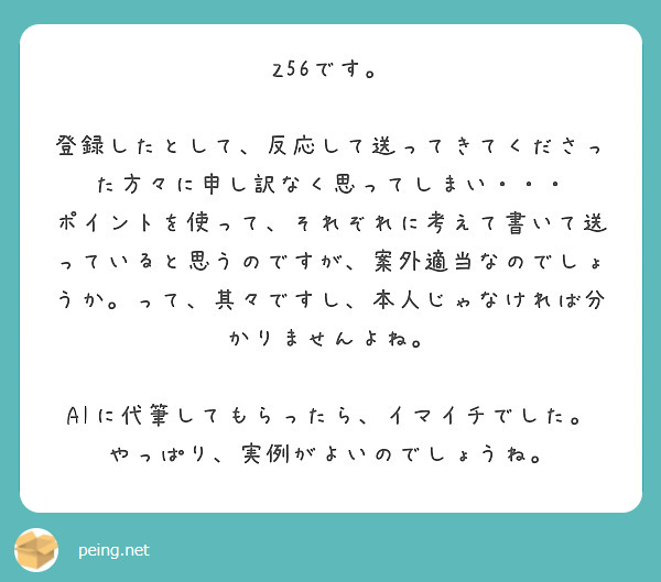 Z56です。

登録したとして、反応して送ってきてくださった方々に申し訳なく思ってしまい・・・
ポイントを使って、それぞれに考えて書いて送っていると思うのですが、案外適当なのでしょうか。って、其々ですし、本人じゃなければ分かりませんよね。

AIに代筆してもらったら、イマイチでした。
やっぱり、実例がよいのでしょうね。