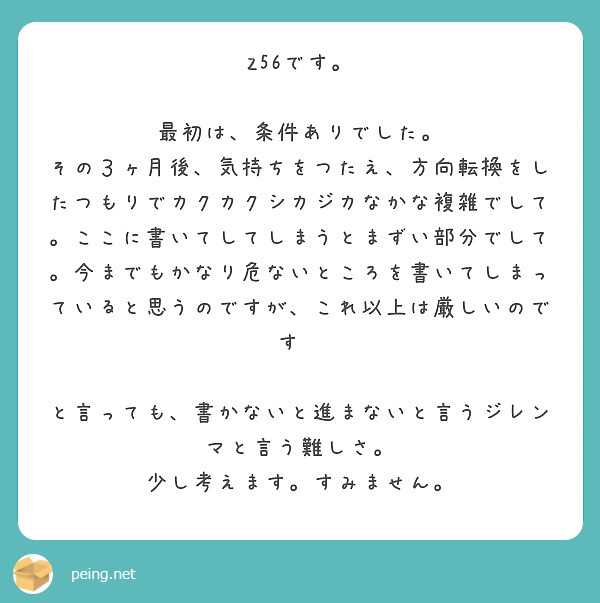  Z56です。

最初は、条件ありでした。
その３ヶ月後、気持ちをつたえ、方向転換をしたつもりでカクカクシカジカなかな複雑でして。ここに書いてしてしまうとまずい部分でして。今までもかなり危ないところを書いてしまっていると思うのですが、これ以上は厳しいのです🙇

と言っても、書かないと進まないと言うジレンマと言う難しさ。
少し考えます。すみません。
