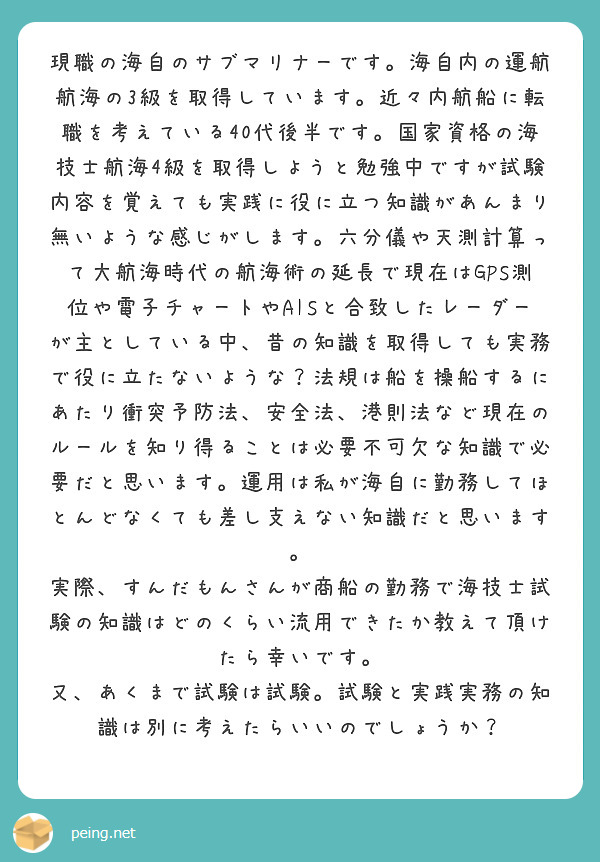 現職の海自のサブマリナーです。海自内の運航航海の3級を取得しています。近々内航船に転職を考えている40代後半です。国家資格の海技士航海4級を取得しようと勉強中ですが試験内容を覚えても実践に役に立つ知識があんまり無いような感じがします。六分儀や天測計算って大航海時代の航海術の延長で現在はGPS測位や電子チャートやAISと合致したレーダーが主としている中、昔の知識を取得しても実務で役に立たないような？法規は船を操船するにあたり衝突予防法、安全法、港則法など現在のルールを知り得ることは必要不可欠な知識で必要だと思います。運用は私が海自に勤務してほとんどなくても差し支えない知識だと思います。
実際、すんだもんさんが商船の勤務で海技士試験の知識はどのくらい流用できたか教えて頂けたら幸いです。
又、あくまで試験は試験。試験と実践実務の知識は別に考えたらいいのでしょうか？