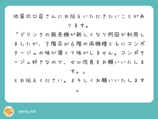 池袋北口店さんにお伝えいただきたいことがあります。
「ドリンクの販売機が新しくなり何回か利用しましたが、５階及び６階の両機種ともにコンポタージュの味が薄くて味がしません。コンポタージュ好きなので、ぜひ改良をお願いいたします。」
とお伝えください。よろしくお願いいたします。