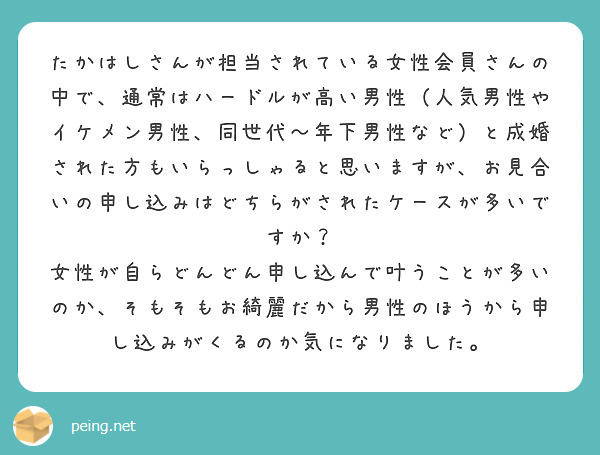 たかはしさんが担当されている女性会員さんの中で、通常はハードルが高い男性（人気男性やイケメン男性、同世代〜年下男性など）と成婚された方もいらっしゃると思いますが、お見合いの申し込みはどちらがされたケースが多いですか？
女性が自らどんどん申し込んで叶うことが多いのか、そもそもお綺麗だから男性のほうから申し込みがくるのか気になりました。
