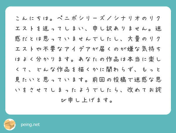 こんにちは。ペニボシリーズ／シナリオのリクエストを送ってしまい、申し訳ありません。迷惑だとは思っていませんでしたし、大量のリクエストや不要なアイデアが届くのが嫌な気持ちはよく分かります。あなたの作品は本当に楽しくて、どんな作品を描くかに関わらず、もっと見たいと思っています。前回の投稿で迷惑な思いをさせてしまったようでしたら、改めてお詫び申し上げます。
