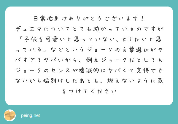 日常垢別けありがとうございます！
デュエマについてとても助かっているのですが
「子供を可愛いと思っていない、Kりたいと思っている」などというジョークの言葉選びがヤバすぎてヤバいから、例えジョークだとしてもジョークのセンスが壊滅的にヤバくて支持できないから垢別けしたあとも、燃えないように気をつけてください