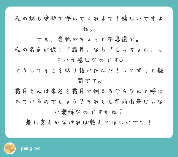 私の甥も愛称で呼んでくれます！嬉しいですよね。
でも、愛称がちょっと不思議で。
私の名前が仮に「霜月」なら「もっちょん」っていう感じなのですw
どうしてそこを切り抜いたんだ！ってずっと疑問ですw
霜月さんは本名を霜月で例えるならなんと呼ばれているのでしょう？それとも名前由来じゃない愛称なのですかね？
差し支えがなければ教えてほしいです！