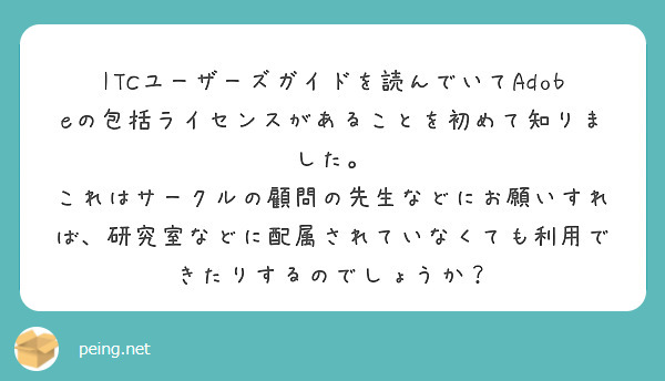 ITCユーザーズガイドを読んでいてAdobeの包括ライセンスがあることを初めて知りました。
これはサークルの顧問の先生などにお願いすれば、研究室などに配属されていなくても利用できたりするのでしょうか？