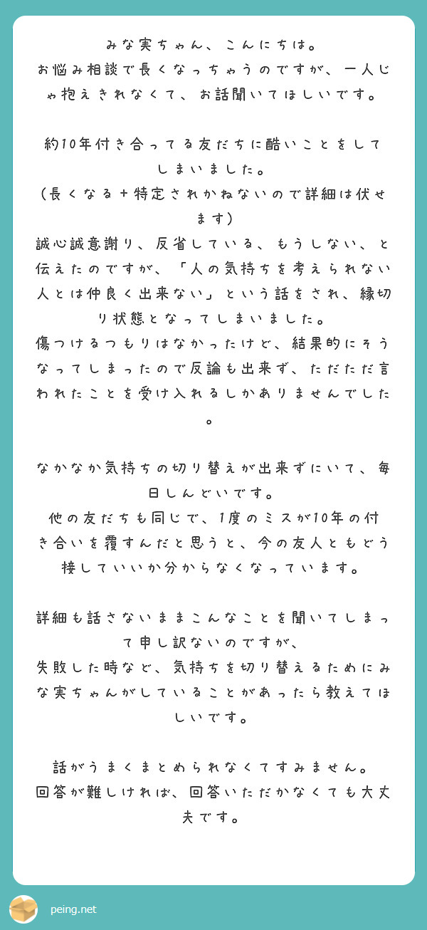 みな実ちゃん、こんにちは。
お悩み相談で長くなっちゃうのですが、一人じゃ抱えきれなくて、お話聞いてほしいです。

約10年付き合ってる友だちに酷いことをしてしまいました。
(長くなる＋特定されかねないので詳細は伏せます)
誠心誠意謝り、反省している、もうしない、と伝えたのですが、「人の気持ちを考えられない人とは仲良く出来ない」という話をされ、縁切り状態となってしまいました。
傷つけるつもりはなかったけど、結果的にそうなってしまったので反論も出来ず、ただただ言われたことを受け入れるしかありませんでした。

なかなか気持ちの切り替えが出来ずにいて、毎日しんどいです。
他の友だちも同じで、1度のミスが10年の付き合いを覆すんだと思うと、今の友人ともどう接していいか分からなくなっています。

詳細も話さないままこんなことを聞いてしまって申し訳ないのですが、
失敗した時など、気持ちを切り替えるためにみな実ちゃんがしていることがあったら教えてほしいです。

話がうまくまとめられなくてすみません。
回答が難しければ、回答いただかなくても大丈夫です。
