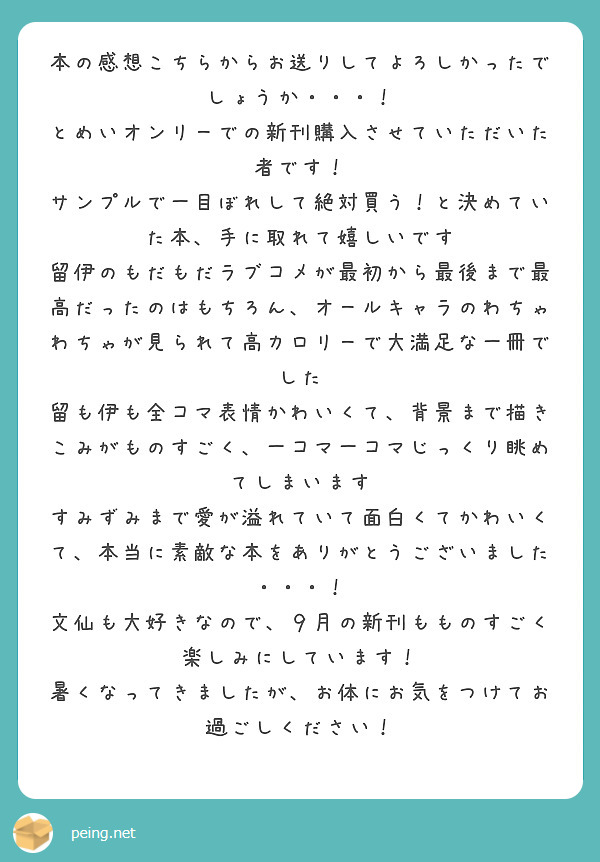 本の感想こちらからお送りしてよろしかったでしょうか・・・！
とめいオンリーでの新刊購入させていただいた者です！
サンプルで一目ぼれして絶対買う！と決めていた本、手に取れて嬉しいです
留伊のもだもだラブコメが最初から最後まで最高だったのはもちろん、オールキャラのわちゃわちゃが見られて高カロリーで大満足な一冊でした
留も伊も全コマ表情かわいくて、背景まで描きこみがものすごく、一コマ一コマじっくり眺めてしまいます
すみずみまで愛が溢れていて面白くてかわいくて、本当に素敵な本をありがとうございました・・・！
文仙も大好きなので、９月の新刊もものすごく楽しみにしています！
暑くなってきましたが、お体にお気をつけてお過ごしください！