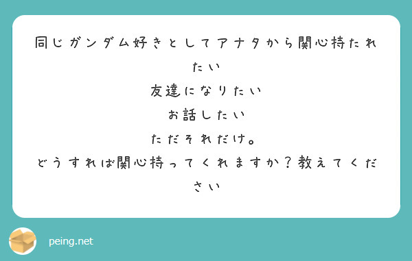 同じガンダム好きとしてアナタから関心持たれたい
友達になりたい
お話したい
ただそれだけ。
どうすれば関心持ってくれますか？教えてください
