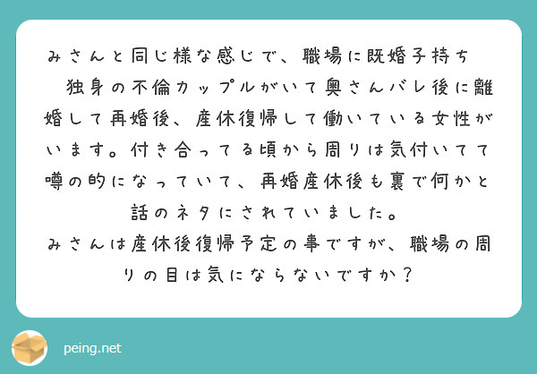 みさんと同じ様な感じで、職場に既婚子持ち✖️独身の不倫カップルがいて奥さんバレ後に離婚して再婚後、産休復帰して働いている女性がいます。付き合ってる頃から周りは気付いてて噂の的になっていて、再婚産休後も裏で何かと話のネタにされていました。
みさんは産休後復帰予定の事ですが、職場の周りの目は気にならないですか？