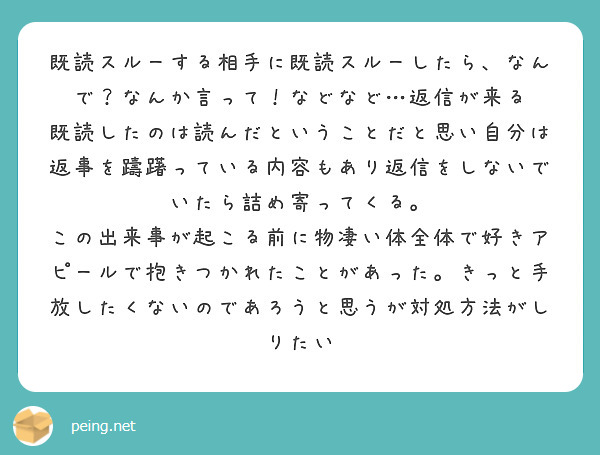 既読スルーする相手に既読スルーしたら、なんで？なんか言って！などなど…返信が来る
既読したのは読んだということだと思い自分は返事を躊躇っている内容もあり返信をしないでいたら詰め寄ってくる。
この出来事が起こる前に物凄い体全体で好きアピールで抱きつかれたことがあった。きっと手放したくないのであろうと思うが対処方法がしりたい