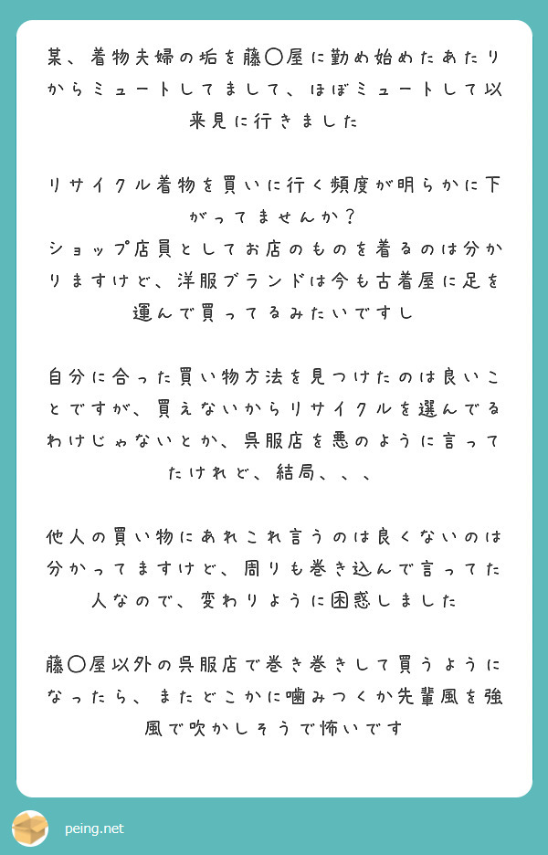 某、着物夫婦の垢を藤◯屋に勤め始めたあたりからミュートしてまして、ほぼミュートして以来見に行きました

リサイクル着物を買いに行く頻度が明らかに下がってませんか？
ショップ店員としてお店のものを着るのは分かりますけど、洋服ブランドは今も古着屋に足を運んで買ってるみたいですし

自分に合った買い物方法を見つけたのは良いことですが、買えないからリサイクルを選んでるわけじゃないとか、呉服店を悪のように言ってたけれど、結局、、、

他人の買い物にあれこれ言うのは良くないのは分かってますけど、周りも巻き込んで言ってた人なので、変わりように困惑しました

藤◯屋以外の呉服店で巻き巻きして買うようになったら、またどこかに噛みつくか先輩風を強風で吹かしそうで怖いです