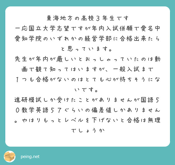 東海地方の高校３年生です
一応国立大学志望ですが年内入試併願で愛名中愛知学院のいずれかの経営学部に合格出来たらと思っています。
先生が年内が厳しいとおっしゃっていたのは動画で観て知ってはいますが、一般入試まで
１つも合格がないのはとても心が持ちそうにないです。
進研模試しか受けたことがありませんが国語５０数学英語５７ぐらいの偏差値しかありません。やはりもっとレベルを下げないと合格は無理でしょうか