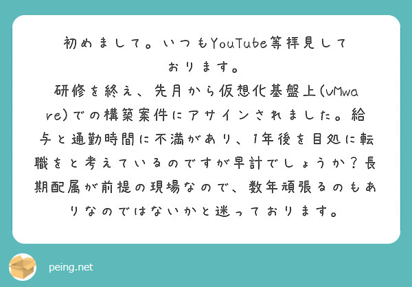 初めまして。いつもYouTube等拝見しております。
研修を終え、先月から仮想化基盤上(VMware)での構築案件にアサインされました。給与と通勤時間に不満があり、1年後を目処に転職をと考えているのですが早計でしょうか？長期配属が前提の現場なので、数年頑張るのもありなのではないかと迷っております。
