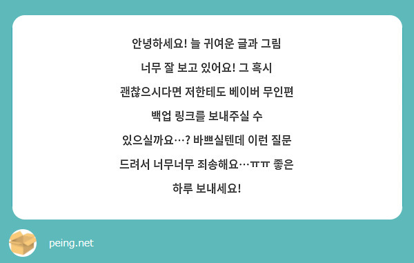 안녕하세요! 늘 귀여운 글과 그림 너무 잘 보고 있어요! 그 혹시 괜찮으시다면 저한테도 베이버 무인편 백업 링크를 보내주실 수 있으실까요…? 바쁘실텐데 이런 질문 드려서 너무너무 죄송해요…ㅠㅠ 좋은 하루 보내세요!