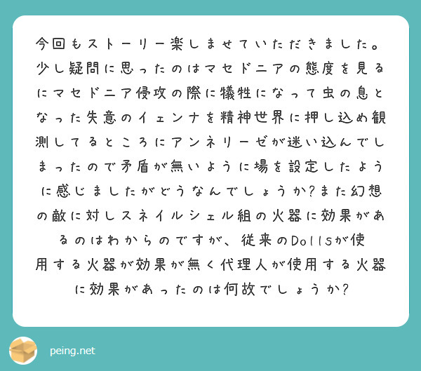 今回もストーリー楽しませていただきました。少し疑問に思ったのはマセドニアの態度を見るにマセドニア侵攻の際に犠牲になって虫の息となった失意のイェンナを精神世界に押し込め観測してるところにアンネリーゼが迷い込んでしまったので矛盾が無いように場を設定したように感じましたがどうなんでしょうか?また幻想の敵に対しスネイルシェル組の火器に効果があるのはわからのですが、従来のDollsが使用する火器が効果が無く代理人が使用する火器に効果があったのは何故でしょうか?