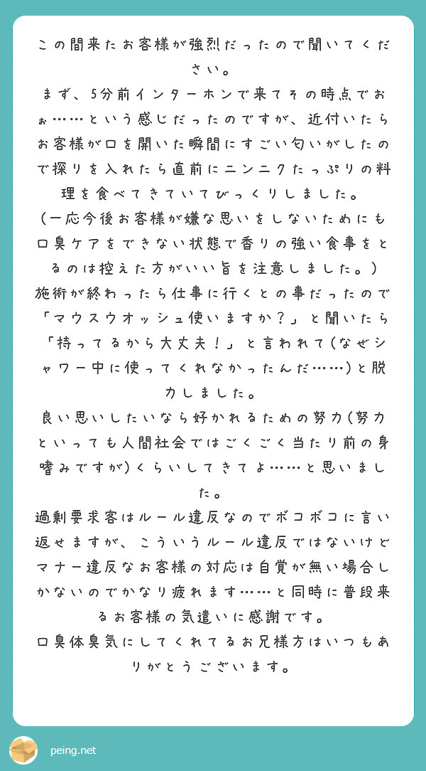 この間来たお客様が強烈だったので聞いてください。
まず、5分前インターホンで来てその時点でおぉ……という感じだったのですが、近付いたらお客様が口を開いた瞬間にすごい匂いがしたので探りを入れたら直前にニンニクたっぷりの料理を食べてきていてびっくりしました。
(一応今後お客様が嫌な思いをしないためにも口臭ケアをできない状態で香りの強い食事をとるのは控えた方がいい旨を注意しました。)
施術が終わったら仕事に行くとの事だったので「マウスウオッシュ使いますか？」と聞いたら「持ってるから大丈夫！」と言われて(なぜシャワー中に使ってくれなかったんだ……)と脱力しました。
良い思いしたいなら好かれるための努力(努力といっても人間社会ではごくごく当たり前の身嗜みですが)くらいしてきてよ……と思いました。
過剰要求客はルール違反なのでボコボコに言い返せますが、こういうルール違反ではないけどマナー違反なお客様の対応は自覚が無い場合しかないのでかなり疲れます……と同時に普段来るお客様の気遣いに感謝です。
口臭体臭気にしてくれてるお兄様方はいつもありがとうございます。