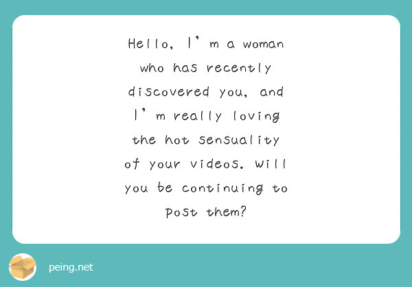 Hello, I'm a woman who has recently discovered you, and I'm really loving the hot sensuality of your videos. Will you be continuing to post them?