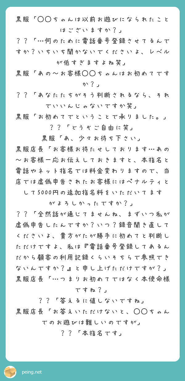 黒服「◯◯ちゃんは以前お遊びになられたことはございますか？」
？？「…何のために電話番号登録させてるんですか？いちいち聞かないでくださいよ、レベルが低すぎますよね笑」
黒服「あの〜お客様◯◯ちゃんはお初めてですか？」
？？「あなたたちがそう判断されるなら、それでいいんじゃないですか笑」
黒服「お初めてでということで承りました。」
？？「どうぞご自由に笑」
黒服「あ、少々お待ち下さい」
黒服店長「お客様お待たせしております…あの〜お客様一応お伝えしておきますと、本指名と電話やネット指名では料金変わりますので、当店では虚偽申告されたお客様にはペナルティとして5000円の追加指名料をいただいてますがよろしかったですか？」
？？「全然話が通じてませんね、まずいつ私が虚偽申告したんですか？いつ？録音聞き直してくださいよ、貴方がたが勝手に初めてと判断しただけですよ、私は『電話番号登録してあるんだから顧客の利用記録くらいそちらで参照できないんですか？』と申し上げただけですが？」
黒服店長「…つまりお初めてではなく本使命様ですね？」
？？「答えるに値しないですね」
黒服店長「お答えいただけないと、◯◯ちゃんでのお遊びは難しいのですが」
？？「本指名です」
