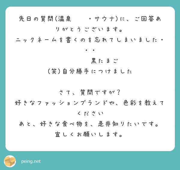 先日の質問(温泉♨️・サウナ)に、ご回答ありがとうございます。
ニックネームを書くのを忘れてしまいました・・・
　　　　　　　　黒たまご　(笑)自分勝手につけました

さて、質問ですが？
好きなファッションブランドや、色彩を教えてください
あと、好きな食べ物を、是非知りたいです。
宜しくお願いします。

