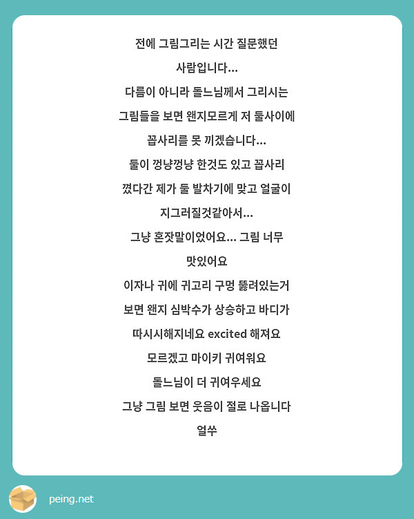 전에 그림그리는 시간 질문했던 사람입니다...
다름이 아니라 돌느님께서 그리시는 그림들을 보면 왠지모르게 저 둘사이에 꼽사리를 못 끼겠습니다...
둘이 껑냥껑냥 한것도 있고 꼽사리 꼈다간 제가 둘 발차기에 맞고 얼굴이 지그러질것같아서...
그냥 혼잣말이었어요... 그림 너무 맛있어요
이자나 귀에 귀고리 구멍 뚫려있는거 보면 왠지 심박수가 상승하고 바디가 따시시해지네요 excited 해져요
모르겠고 마이키 귀여워요
돌느님이 더 귀여우세요
그냥 그림 보면 웃음이 절로 나옵니다 얼쑤