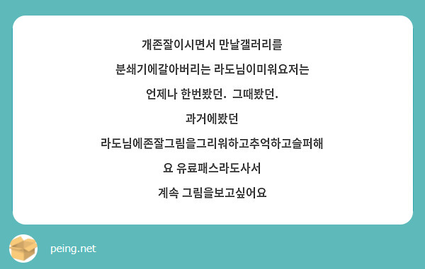개존잘이시면서 만날갤러리를 분쇄기에갈아버리는 라도님이미워요저는 언제나 한번봤던.  그때봤던. 과거에봤던 라도님에존잘그림을그리워하고추억하고슬퍼해요 유료패스라도사서
계속 그림을보고싶어요