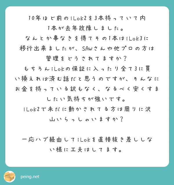 10年ほど前のiLok2を3本持っていて内1本が去年故障しました。
なんとか事なきを得てその1本はiLok3に移行出来ましたが、SAWさんや他プロの方は管理をどうされてますか？
もちろんiLokの保証に入ったり全て3に買い換えれば済む話だと思うのですが、そんなにお金を持っている訳もなく、なるべく安くすましたい気持ちが強いです。
iLok2で未だに動かされてる方は周りに沢山いらっしゃいますか？

一応ハブ経由してiLokを直接抜き差ししない様に工夫はしてます。