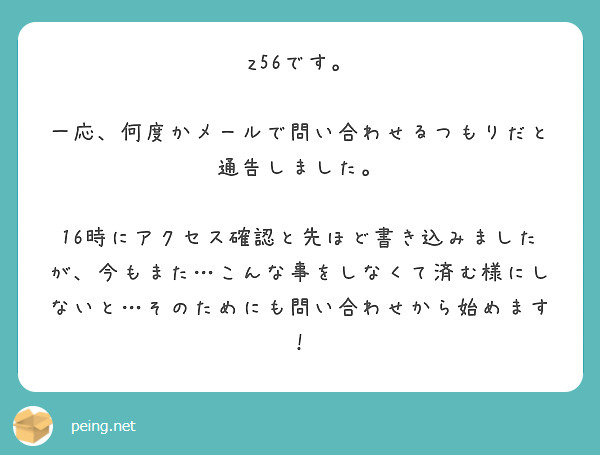 z56です。

一応、何度かメールで問い合わせるつもりだと通告しました。

16時にアクセス確認と先ほど書き込みましたが、今もまた…こんな事をしなくて済む様にしないと…そのためにも問い合わせから始めます！