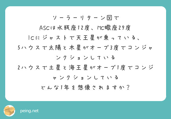 ソーラーリターン図で
ASCは水瓶座12度、MC蠍座29度
ICにジャストで天王星が乗っている、
5ハウスで太陽と木星がオーブ3度でコンジャンクションしている
2ハウスで土星と海王星がオーブ1度でコンジャンクションしている
どんな1年を想像されますか？