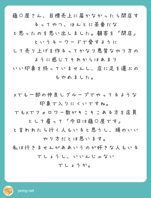 藤○屋さん、目標売上に届かなかったら閉店するってやつ、ほんとに茶番だな
と思ったのを思い出しました。顧客を「閉店」というキーワードで脅すように
して売り上げを作るってかなり悪質なやり方のように感じてそれからはあまり
いい印象を持っていませんし、店に足を運ぶのもやめました。

Xでも一部の仲良しグループでやってるような印象で入りにくいですね。
でもXでフォロワー数がそこそこある方を店員として雇って「今日は藤○屋です」
と言われたら行く人もいると思うし、頭のいいやり方だとは思います。
私は行きませんがああいうのが好きな人もいるでしょうし、いいんじゃない
でしょうか。
