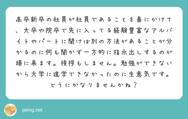 高卒新卒の社員が社員であることを鼻にかけて、大卒や院卒で先に入ってる経験豊富なアルバイトやパートに聞けば別の方法があることが分かるのに何も聞かず一方的に指示出しするのが頭に来ます。挨拶もしません。勉強ができないから大学に進学できなかったのに生意気です。どうにかなりませんかね？