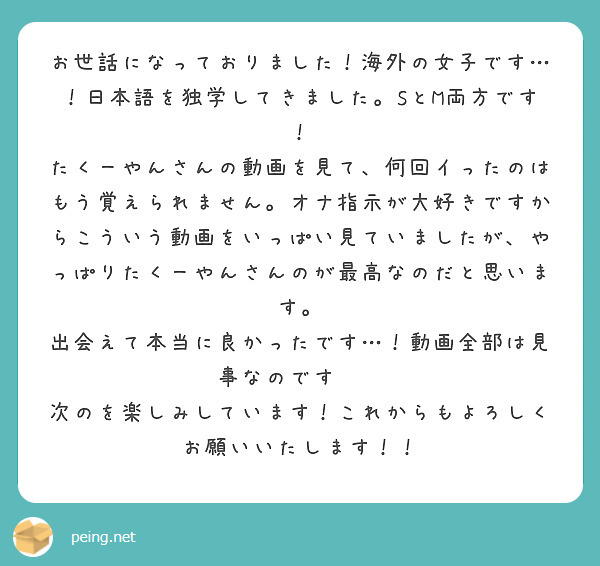 お世話になっておりました！海外の女子です…！日本語を独学してきました。SとM両方です！
たくーやんさんの動画を見て、何回イったのはもう覚えられません。オナ指示が大好きですからこういう動画をいっぱい見ていましたが、やっぱりたくーやんさんのが最高なのだと思います。
出会えて本当に良かったです…！動画全部は見事なのです🥺💦
次のを楽しみしています！これからもよろしくお願いいたします！！