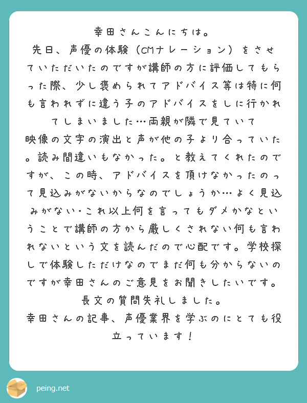 幸田さんこんにちは。
先日、声優の体験（CMナレーション）をさせていただいたのですが講師の方に評価してもらった際、少し褒められてアドバイス等は特に何も言われずに違う子のアドバイスをしに行かれてしまいました…両親が隣で見ていて
映像の文字の演出と声が他の子より合っていた。読み間違いもなかった。と教えてくれたのですが、この時、アドバイスを頂けなかったのって見込みがないからなのでしょうか…よく見込みがない･これ以上何を言ってもダメかなということで講師の方から厳しくされない何も言われないという文を読んだので心配です。学校探しで体験しただけなのでまだ何も分からないのですが幸田さんのご意見をお聞きしたいです。長文の質問失礼しました。
幸田さんの記事、声優業界を学ぶのにとても役立っています！