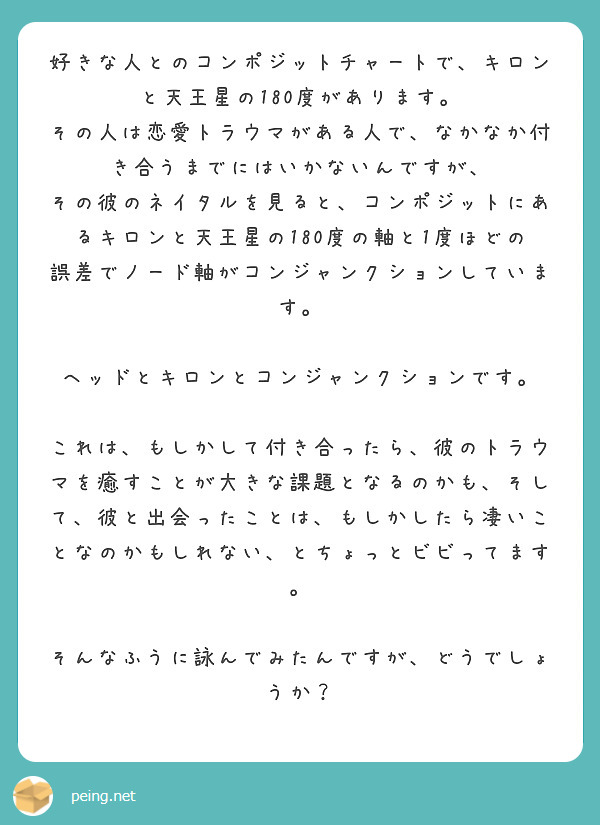 好きな人とのコンポジットチャートで、キロンと天王星の180度があります。
その人は恋愛トラウマがある人で、なかなか付き合うまでにはいかないんですが、
その彼のネイタルを見ると、コンポジットにあるキロンと天王星の180度の軸と1度ほどの誤差でノード軸がコンジャンクションしています。

ヘッドとキロンとコンジャンクションです。

これは、もしかして付き合ったら、彼のトラウマを癒すことが大きな課題となるのかも、そして、彼と出会ったことは、もしかしたら凄いことなのかもしれない、とちょっとビビってます。

そんなふうに詠んでみたんですが、どうでしょうか？