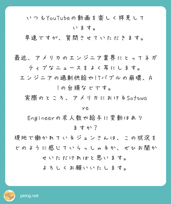 いつもYouTubeの動画を楽しく拝見しています。
早速ですが、質問させていただきます。

最近、アメリカのエンジニア業界にとってネガティブなニュースをよく耳にします。
エンジニアの過剰供給やITバブルの崩壊、AIの台頭などです。
実際のところ、アメリカにおけるSoftware Engineerの求人数や給与に変動はありますか？
現地で働かれているジュンさんは、この状況をどのように感じていらっしゃるか、ぜひお聞かせいただければと思います。
よろしくお願いいたします。