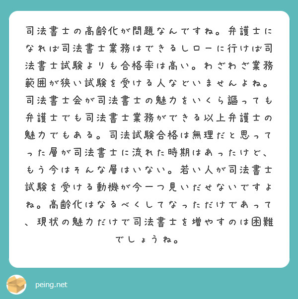 司法書士の高齢化が問題なんですね。弁護士になれば司法書士業務はできるしローに行けば司法書士試験よりも合格率は高い。わざわざ業務範囲が狭い試験を受ける人などいませんよね。司法書士会が司法書士の魅力をいくら謳っても弁護士でも司法書士業務ができる以上弁護士の魅力でもある。司法試験合格は無理だと思ってった層が司法書士に流れた時期はあったけど、もう今はそんな層はいない。若い人が司法書士試験を受ける動機が今一つ見いだせないですよね。高齢化はなるべくしてなっただけであって、現状の魅力だけで司法書士を増やすのは困難でしょうね。
