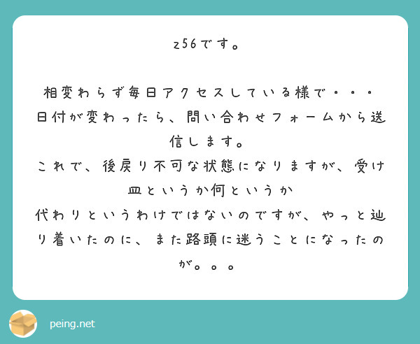 z56です。

相変わらず毎日アクセスしている様で・・・
日付が変わったら、問い合わせフォームから送信します。
これで、後戻り不可な状態になりますが、受け皿というか何というか
代わりというわけではないのですが、やっと辿り着いたのに、また路頭に迷うことになったのが。。。