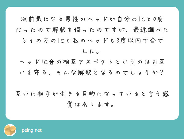 以前気になる男性のヘッドが自分のICと0度だったので解釈を伺ったのですが、最近調べたらその方のICと私のヘッドも3度以内で合でした。
ヘッドIC合の相互アスペクトというのはお互いを守る、そんな解釈となるのでしょうか？

互いに相手が生きる目的になっていると言う感覚はあります。