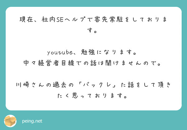 現在、社内SEヘルプで客先常駐をしております。

youtube、勉強になります。
中々経営者目線での話は聞けませんので。

川崎さんの過去の「バックレ」た話をして頂きたく思っております。
