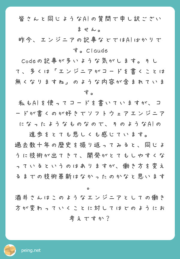 皆さんと同じようなAIの質問で申し訳ございません。
昨今、エンジニアの記事などではAIばかりです。Claude Codeの記事が多いような気がします。そして、多くは「エンジニアがコードを書くことは無くなりますね」のような内容が含まれています。
私もAIを使ってコードを書いていますが、コードが書くのが好きでソフトウェアエンジニアになったようなものなので、そのようなAIの進歩をとても悲しくも感じています。
過去数十年の歴史を振り返ってみると、同じように技術が出てきて、開発がとてもしやすくなっているというのはありますが、働き方を変えるまでの技術革新はなかったのかなと思います。
酒井さんはこのようなエンジニアとしての働き方が変わっていくことに対してはどのようにお考えですか？