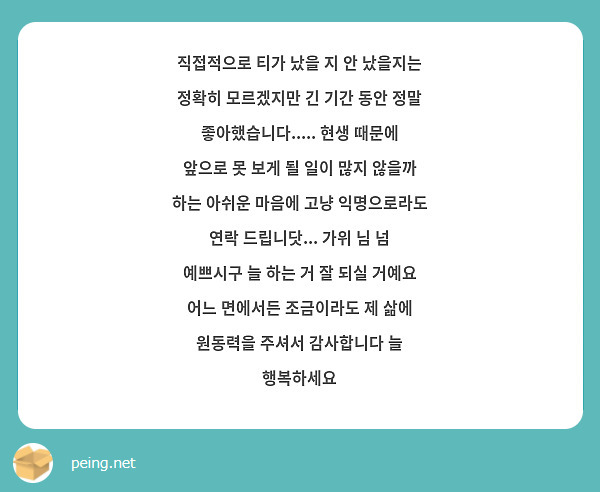 직접적으로 티가 났을 지 안 났을지는 정확히 모르겠지만 긴 기간 동안 정말 좋아했습니다..... 현생 때문에 앞으로 못 보게 될 일이 많지 않을까 하는 아쉬운 마음에 고냥 익명으로라도 연락 드립니닷... 가위 님 넘 예쁘시구 늘 하는 거 잘 되실 거예요 어느 면에서든 조금이라도 제 삶에 원동력을 주셔서 감사합니다 늘 행복하세요