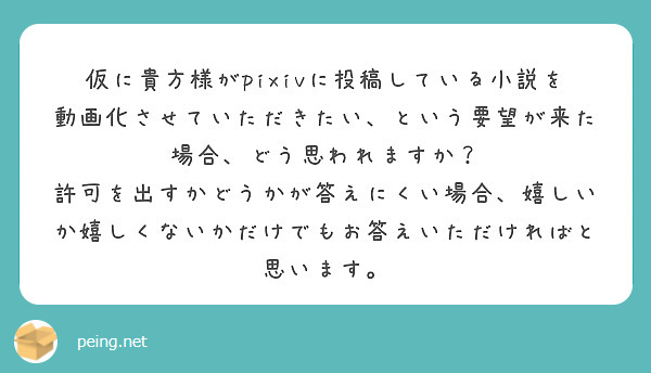 仮に貴方様がpixivに投稿している小説を動画化させていただきたい、という要望が来た場合、どう思われますか？
許可を出すかどうかが答えにくい場合、嬉しいか嬉しくないかだけでもお答えいただければと思います。