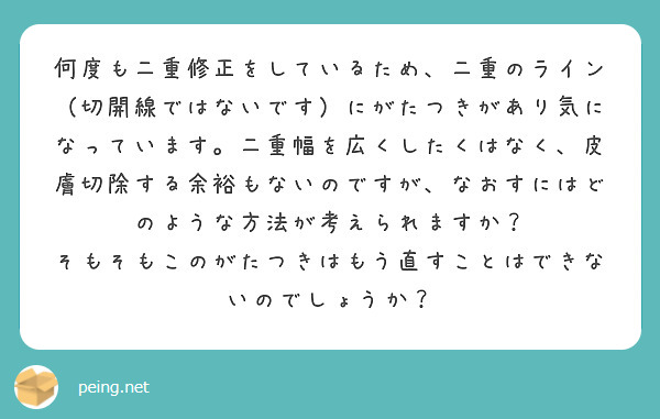 何度も二重修正をしているため、二重のライン（切開線ではないです）にがたつきがあり気になっています。二重幅を広くしたくはなく、皮膚切除する余裕もないのですが、なおすにはどのような方法が考えられますか？
そもそもこのがたつきはもう直すことはできないのでしょうか？