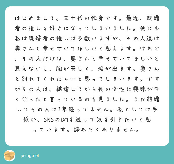 はじめまして。三十代の独身です。最近、既婚者の推しを好きになってしまいました。他にも私は既婚者の推しは多数いますが、その人達は奥さんと幸せでいてほしいと思えます。けれど、その人だけは、奥さんと幸せでいてほしいと思えないし、胸が苦しく、涙が出ます。奥さんと別れてくれたら…と思ってしまいます。ですがその人は、結婚してから他の女性に興味がなくなったと言っているのを見ました。まだ結婚してその人は1年経ってません。私としては手紙か、SNSのDMを送って気を引きたいと思っています。諦めたくありません。