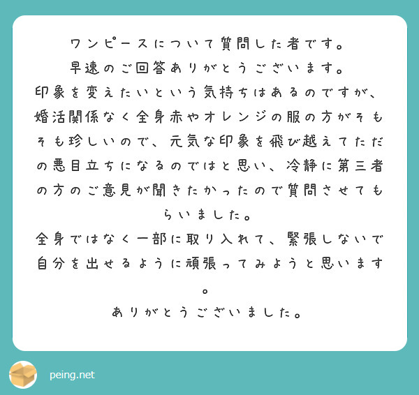 ワンピースについて質問した者です。
早速のご回答ありがとうございます。
印象を変えたいという気持ちはあるのですが、婚活関係なく全身赤やオレンジの服の方がそもそも珍しいので、元気な印象を飛び越えてただの悪目立ちになるのではと思い、冷静に第三者の方のご意見が聞きたかったので質問させてもらいました。
全身ではなく一部に取り入れて、緊張しないで自分を出せるように頑張ってみようと思います。
ありがとうございました。