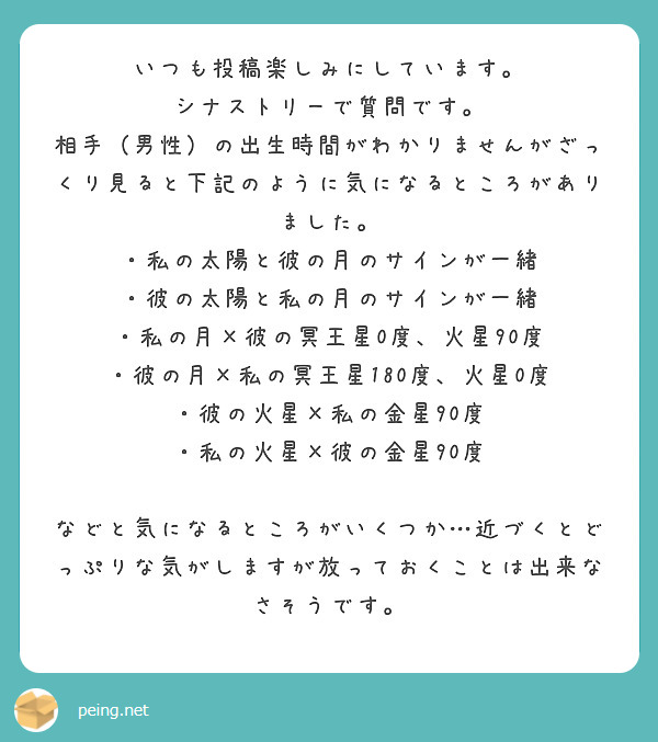 いつも投稿楽しみにしています。
シナストリーで質問です。
相手（男性）の出生時間がわかりませんがざっくり見ると下記のように気になるところがありました。
・私の太陽と彼の月のサインが一緒
・彼の太陽と私の月のサインが一緒
・私の月×彼の冥王星0度、火星90度
・彼の月×私の冥王星180度、火星0度
・彼の火星×私の金星90度
・私の火星×彼の金星90度

などと気になるところがいくつか…近づくとどっぷりな気がしますが放っておくことは出来なさそうです。