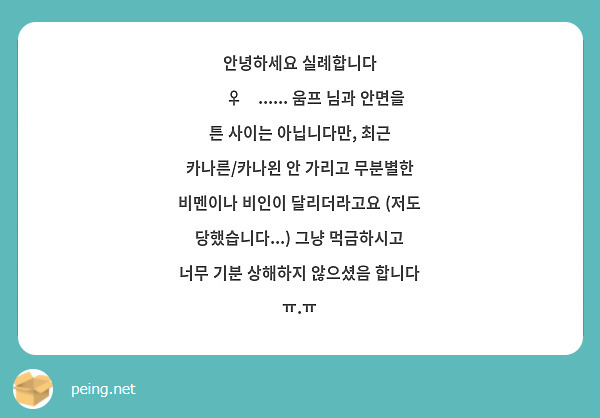안녕하세요 실례합니다 🙇‍♀️...... 움프 님과 안면을 튼 사이는 아닙니다만, 최근 카나른/카나왼 안 가리고 무분별한 비멘이나 비인이 달리더라고요 (저도 당했습니다...) 그냥 먹금하시고 너무 기분 상해하지 않으셨음 합니다 ㅠ.ㅠ